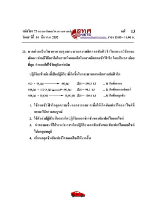 รหัสวิชา 73 ความถนัดทางวิศวกรรมศาสตร หนา
วันเสารที่ 14 มีนาคม 2552 เวลา 13.00 - 16.00 น.
13
20. หากทานเปนวิศวกรควบคุมกระบวนการผลิตกรดซัลฟวริกในแผนกวิจัยและ
พัฒนา ทานมีวิธีการใดในการเพิ่มผลผลิตในการผลิตกรดซัลฟวริก โดยเสียเวลานอย
ที่สุด กําหนดใหใชวัตถุดิบเทาเดิม
ปฏิกิริยาขางลางนี้เปนปฏิกิริยาที่เกิดขึ้นในกระบวนการผลิตกรดซัลฟวริก
S(l) + O2 (g) SO2(g) ΔH = -298.3 kJ ... 1) เกิดที่เตาเผา
SO2(g) + 1/2 O2 (g) SO3(g) ΔH = -98.3 kJ ... 2) เกิดที่คอนเวอรเตอร
SO3(g) + H2O(l) H2SO4(l) ΔH = -130.4 kJ ...3) เกิดที่หอดูดซึม
1. ใชกรดซัลฟวริกดูดความชื้นออกจากอากาศเพื่อใหเกิดซัลเฟอรไดออกไซดที่
เตาเผาไดอยางสมบูรณ
2. ใชตัวเรงปฏิกิริยาในการเกิดปฏิกิริยาออกซิเดชันของซัลเฟอรไดออกไซด
3. นําของผสมที่ไดระหวางการเกิดปฏิกิริยาออกซิเดชันของซัลเฟอรไดออกไซด
ไปลดอุณหภูมิ
4. เพิ่มหอดูดซึมซัลเฟอรไตรออกไซดใหมากขึ้น
 