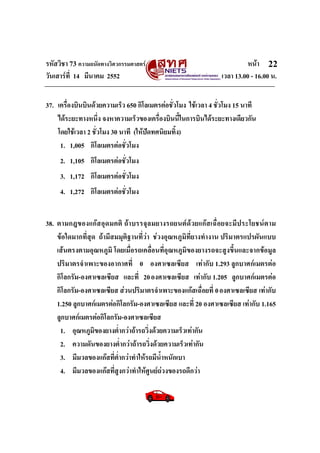 รหัสวิชา 73 ความถนัดทางวิศวกรรมศาสตร หนา
วันเสารที่ 14 มีนาคม 2552 เวลา 13.00 - 16.00 น.
22
37. เครื่องบินบินดวยความเร็ว 650 กิโลเมตรตอชั่วโมง ใชเวลา 4 ชั่วโมง 15 นาที
ไดระยะทางหนึ่ง จงหาความเร็วของเครื่องบินนี้ในการบินไดระยะทางเดียวกัน
โดยใชเวลา 2 ชั่วโมง 30 นาที (ใหปดทศนิยมทิ้ง)
1. 1,005 กิโลเมตรตอชั่วโมง
2. 1,105 กิโลเมตรตอชั่วโมง
3. 1,172 กิโลเมตรตอชั่วโมง
4. 1,272 กิโลเมตรตอชั่วโมง
38. ตามกฎของแกสอุดมคติ ถาบรรจุลมยางรถยนตดวยแกสเฉื่อยจะมีประโยชนตาม
ขอใดมากที่สุด ถามีสมมุติฐานที่วา ชวงอุณหภูมิที่ยางทํางาน ปริมาตรแปรผันแบบ
เสนตรงตามอุณหภูมิ โดยเมื่อรถเคลื่อนที่อุณหภูมิของยางรถจะสูงขึ้นและจากขอมูล
ปริมาตรจําเพาะของอากาศที่ 0 องศาเซลเซียส เทากับ 1.293 ลูกบาศกเมตรตอ
กิโลกรัม-องศาเซลเซียส และที่ 20องศาเซลเซียส เทากับ 1.205 ลูกบาศกเมตรตอ
กิโลกรัม-องศาเซลเซียส สวนปริมาตรจําเพาะของแกสเฉื่อยที่ 0องศาเซลเซียส เทากับ
1.250 ลูกบาศกเมตรตอกิโลกรัม-องศาเซลเซียส และที่ 20 องศาเซลเซียส เทากับ 1.165
ลูกบาศกเมตรตอกิโลกรัม-องศาเซลเซียส
1. อุณหภูมิของยางต่ํากวาถารถวิ่งดวยความเร็วเทากัน
2. ความดันของยางต่ํากวาถารถวิ่งดวยความเร็วเทากัน
3. มีมวลของแกสที่ต่ํากวาทําใหรถมีน้ําหนักเบา
4. มีมวลของแกสที่สูงกวาทําใหศูนยถวงของรถดีกวา
 
