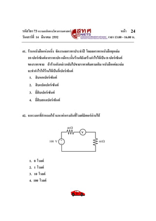 รหัสวิชา 73 ความถนัดทางวิศวกรรมศาสตร หนา
วันเสารที่ 14 มีนาคม 2552 เวลา 13.00 - 16.00 น.
24
41. รานหนังสือแหงหนึ่ง จัดงานลดราคาประจําป โดยลดราคาหนังสือทุกเลม
10 เปอรเซ็นตจากราคาปก แมกระนั้นรานก็ยังสรางกําไรไดเปน 8 เปอรเซ็นต
ของราคาขาย ถารานดังกลาวกลับไปขายราคาเต็มตามเดิม หนังสือแตละเลม
จะทํากําไรใหรานไดเปนกี่เปอรเซ็นต
1. สิบหกเปอรเซ็นต
2. สิบแปดเปอรเซ็นต
3. ยี่สิบเปอรเซ็นต
4. ยี่สิบสองเปอรเซ็นต
42. จากวงจรที่กําหนดให จงหาคาแรงดันที่โวลตมิเตอรอานได
1. 0 โวลต
2. 1 โวลต
3. 10 โวลต
4. 100 โวลต
60+_100 V Ω
40Ω
V
 