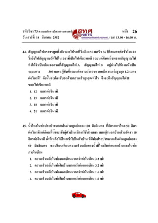 รหัสวิชา 73 ความถนัดทางวิศวกรรมศาสตร หนา
วันเสารที่ 14 มีนาคม 2552 เวลา 13.00 - 16.00 น.
26
44. สัญญาณไฟจราจรถูกตั้งจังหวะใหรถที่วิ่งดวยความเร็ว 36 กิโลเมตรตอชั่วโมงจะ
วิ่งถึงไฟสัญญาณถัดไปในเวลาที่เปนไฟเขียวพอดี รถยนตคันหนึ่งพลาดสัญญาณไฟ
ทําใหจําเปนตองจอดรอที่สัญญาณไฟ A สัญญาณไฟ B อยูหางไปขางหนาเปน
ระยะทาง 300 เมตร ผูขับขี่รถยนตทราบวารถของตนมีความเรงสูงสุด 1.2 เมตร
ตอวินาที2
ดังนั้นจะตองขับรถดวยความเร็วสูงสุดเทาไร จึงจะถึงสัญญาณไฟ B
ขณะไฟเขียวพอดี
1. 12 เมตรตอวินาที
2. 15 เมตรตอวินาที
3. 18 เมตรตอวินาที
4. 21 เมตรตอวินาที
45. น้ําไหลในทอประปาขนาดเสนผานศูนยกลาง 100 มิลลิเมตร ที่อัตราการไหล 50 ลิตร
ตอวินาที แตกอนที่น้ําจะเขาสูตัวบาน มีการใชน้ํารดสนามหญานอกบานดวยอัตรา 10
ลิตรตอวินาที น้ําที่เหลือไดไหลเขาไปในตัวบาน ที่มีทอประปาขนาดเสนผานศูนยกลาง
50 มิลลิเมตร จงเปรียบเทียบความเร็วเฉลี่ยของน้ําที่ไหลในทอนอกบานและในทอ
ภายในบาน
1. ความเร็วเฉลี่ยในทอนอกบานมากกวาทอในบาน 3.2 เทา
2. ความเร็วเฉลี่ยในทอในบานมากกวาทอนอกบาน 3.2 เทา
3. ความเร็วเฉลี่ยในทอนอกบานมากกวาทอในบาน 1.6 เทา
4. ความเร็วเฉลี่ยในทอในบานมากกวาทอนอกบาน 1.6 เทา
 