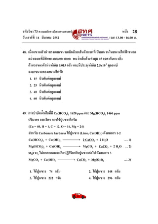 รหัสวิชา 73 ความถนัดทางวิศวกรรมศาสตร หนา
วันเสารที่ 14 มีนาคม 2552 เวลา 13.00 - 16.00 น.
28
48. เมื่อแขวนตัวนําทรงกลมขนาดเล็กดวยเสนดายเบาที่เปนฉนวนในสนามไฟฟาขนาด
สม่ําเสมอที่มีทิศทางตามแนวนอน พบวาเสนดายทํามุม 45 องศากับแนวดิ่ง
ถามวลของตัวนําเทากับ 0.015 กรัม และมีประจุเทากับ 2.5x10-6
คูลอมบ
จงหาขนาดของสนามไฟฟา
1. 15 นิวตันตอคูลอมบ
2. 25 นิวตันตอคูลอมบ
3. 40 นิวตันตอคูลอมบ
4. 60 นิวตันตอคูลอมบ
49. การบําบัดน้ําเสียที่มี Ca(HCO3)2 1620 ppm และ Mg(HCO3)2 1460 ppm
ปริมาตร 100 ลิตร ควรใชปูนขาวกี่กรัม
(Ca = 40, H = 1, C = 12, O = 16, Mg = 24)
สําหรับ Carbonate hardness ใชปูนขาว (Lime, Ca(OH)2) ดังสมการ 1-2
Ca(HCO3)2 + Ca(OH)2 2 CaCO3 + 2 H2O … 1)
Mg(HCO3)2 + Ca(OH)2 MgCO3 + CaCO3 + 2 H2O … 2)
MgCO3 ไมตกตะกอนจะเกิดปฏิกิริยากับปูนขาวตอไป ดังสมการ 3
MgCO3 + Ca(OH)2 CaCO3 + Mg(OH)2 … 3)
1. ใชปูนขาว 74 กรัม 2. ใชปูนขาว 148 กรัม
3. ใชปูนขาว 222 กรัม 4. ใชปูนขาว 296 กรัม
 