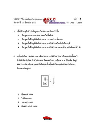 รหัสวิชา 73 ความถนัดทางวิศวกรรมศาสตร หนา
วันเสารที่ 14 มีนาคม 2552 เวลา 13.00 - 16.00 น.
3
3. เมื่อใสประจุในตัวนําตันรูปทรงใดๆก็ตามจะเกิดอะไรขึ้น
1. ประจุจะกระจายอยางสม่ําเสมอไปทั่วตัวนํา
2. ประจุจะวิ่งไปอยูที่ผิวตัวนําและกระจายอยางสม่ําเสมอ
3. ประจุจะวิ่งไปอยูที่ผิวตัวนําและสนามไฟฟาภายในตัวนํามีคาคงที่
4. ประจุจะวิ่งไปอยูที่ผิวตัวนําและสนามไฟฟาภายนอกจะตั้งฉากกับผิวของตัวนํา
4. เครื่องมือวัดความเรงประกอบดวยกลองมวล M กิโลกรัม ภายในกลองติดตั้งสปริง
ซึ่งมีคานิจเทากับ k นิวตันตอเมตร ปลายสปริงแขวนดวยมวล m กิโลกรัม ดังรูป
จงหาระยะยืดหรือหดของสปริงในขณะที่เครื่องมือวัดตกอยางอิสระในทิศทาง
ดังแสดงดวยลูกศร
1. ยืด mg/k เมตร
2. ไมยืดและหด
3. หด mg/k เมตร
4. ยืด (M+m)g/k เมตร
 