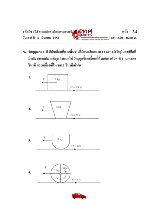 รหัสวิชา 73 ความถนัดทางวิศวกรรมศาสตร หนา
วันเสารที่ 14 มีนาคม 2552 เวลา 13.00 - 16.00 น.
34
F
Ff = 100 N
5 kg
F
Ff = 70 N
5 kg
F
Ff = 40 N
6 kg
F
Ff = 5 N
หมุน
1 kg
56. วัตถุถูกแรง F ดึงใหเคลื่อนที่ตามพื้นราบที่มีแรงเสียดทาน Ff จงหาวาวัตถุในกรณีใดที่
มีพลังงานจลนมากที่สุด กําหนดให วัตถุทุกชิ้นเคลื่อนที่ดวยอัตราเร็วคงที่ 1 เมตรตอ
วินาที และเคลื่อนที่ในเวลา 1 วินาทีเทากัน
1.
2.
3.
4.
 