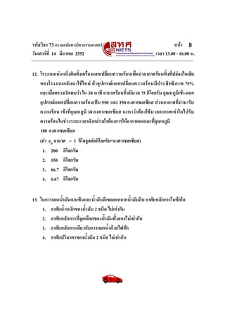 รหัสวิชา 73 ความถนัดทางวิศวกรรมศาสตร หนา
วันเสารที่ 14 มีนาคม 2552 เวลา 13.00 - 16.00 น.
8
12. โรงงานแหงหนึ่งติดตั้งเครื่องแลกเปลี่ยนความรอนเพื่อนําอากาศรอนทิ้งที่ปลองไอเสีย
ของโรงงานกลับมาใชใหม ถาอุปกรณแลกเปลี่ยนความรอนมีประสิทธิภาพ 75%
และเมื่อตรวจวัดพบวา ใน 30 นาที อากาศรอนทิ้งมีมวล 75 กิโลกรัม อุณหภูมิเขา-ออก
อุปกรณแลกเปลี่ยนความรอนเปน 550 และ 250 องศาเซลเซียส สวนอากาศที่นํามารับ
ความรอน เขาที่อุณหภูมิ 30องศาเซลเซียส จงหาวาตองใชมวลอากาศเทาใดไปรับ
ความรอนในชวงระยะเวลาดังกลาวถาตองการใหอากาศออกมาที่อุณหภูมิ
180 องศาเซลเซียส
(คา cp อากาศ = 1 กิโลจูลตอกิโลกรัม*องศาเซลเซียส)
1. 200 กิโลกรัม
2. 150 กิโลกรัม
3. 66.7 กิโลกรัม
4. 6.67 กิโลกรัม
13. ในการแยกน้ํามันเบนซินและน้ํามันดีเซลออกจากน้ํามันดิบ อาศัยหลักการในขอใด
1. อาศัยน้ําหนักของน้ํามัน 2 ชนิด ไมเทากัน
2. อาศัยหลักการที่จุดเดือดของน้ํามันทั้งสองไมเทากัน
3. อาศัยหลักการเดียวกับการแยกน้ําดวยไฟฟา
4. อาศัยปริมาตรของน้ํามัน 2 ชนิด ไมเทากัน
 