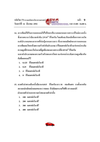 รหัสวิชา 73 ความถนัดทางวิศวกรรมศาสตร หนา
วันเสารที่ 14 มีนาคม 2552 เวลา 13.00 - 16.00 น.
9
14. ดาวเทียมไดรับการออกแบบใหไปโคจรเปนวงกลมรอบดาวเคราะหใหมดวงหนึ่ง
ซึ่งคาดคะเนวามีมวลเทากับ 2×1024
กิโลกรัม โดยพันธะกิจหลักคือการตรวจวัด
องคประกอบของอากาศที่หอหุมรอบดวงดาว ซึ่งจากผลลัพธของการออกแบบ
ดาวเทียมจะโคจรดวยความเร็วเทากับประมาณ 2 กิโลเมตรตอวินาที ณ ตําแหนงระดับ
ความสูงที่กําหนด ถาคามวลที่ถูกตองของดาวเคราะหคือ 8×1024
กิโลกรัม
จงหาคาประมาณของความเร็วจริงของการโคจร ณ ตําแหนงระดับความสูงเดียวกัน
กับที่ออกแบบไว
1. 0.125 กิโลเมตรตอวินาที
2. 0.25 กิโลเมตรตอวินาที
3. 4 กิโลเมตรตอวินาที
4. 8 กิโลเมตรตอวินาที
15. ลวดตัวนําตรงเสนหนึ่งมีมวล 0.015 กิโลกรัม ยาว 10 เซนติเมตร วางตั้งฉากกับ
สนามแมเหล็กสม่ําเสมอขนาด 3 เทสลา ถาปลอยกระแสไฟฟา 15 แอมแปร
ผานลวดตัวนําจงหาความเรงของลวดตัวนํานั้น
1. 100 เมตรตอวินาที2
2. 200 เมตรตอวินาที2
3. 300 เมตรตอวินาที2
4. 400 เมตรตอวินาที2
 