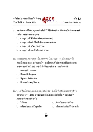 รหัสวิชา 75 ความถนัดทางวิชาชีพครู หนา
วันอาทิตยที่ 8 มีนาคม 2552 เวลา 13.00 - 16.00 น.
13
21. การทําความเขาใจปรากฏการณใดตอไปนี้ ไมจําเปน ตองอาศัยความรูทางวิทยาศาสตร
ในเรื่อง แสง คลื่น และอนุภาค
1. ปรากฏการณโฟโตอิเลคทริค (Photoelectric)
2. ปรากฏการณออโรราโบเลียริส (Aurora Boliaris)
3. ปรากฏการณเรดไทด (Red Tide)
4. ปรากฎการณโซลารวินด (Solar Wind)
22. “แนวรองความกดอากาศต่ําเลื่อนจากภาคเหนือตอนบนลงมาอยูแถวภาคเหนือ
ตอนลางและภาคกลางตอนบนแลว” จากขอความขางตน ความเปลี่ยนแปลงของ
สภาพอากาศดังกลาวมีความเปนไปไดที่จะเกิดขึ้นในชวงเวลาใดของป
1. มกราคม ถึง เมษายน
2. มีนาคม ถึง มิถุนายน
3. มิถุนายน ถึง กันยายน
4. สิงหาคม ถึง พฤศจิกายน
23. “ผงแกรไฟตบดละเอียดนํามาผสมกับดินเหนียว จากนั้นปนเปนแทงยาว นําไปเผาที่
อุณหภูมิสูงกวา 1,200 องศาเซลเซียส แลวนํามาเคลือบดวยขี้ผึ้ง” กระบวนการ
ดังกลาวเปนการผลิตวัสดุใด
1. ไสดินสอ 2. ตัวเหนี่ยวนําความรอน
3. แทงคารบอนสําหรับดูดกลิ่น 4. ผลึกถานสําหรับเครื่องกรองน้ํา
 