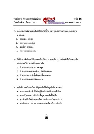 รหัสวิชา 75 ความถนัดทางวิชาชีพครู หนา
วันอาทิตยที่ 8 มีนาคม 2552 เวลา 13.00 - 16.00 น.
18
33. เครื่องมือทางวัฒนธรรมในขอใดตอไปนี้ ไม เกี่ยวของกับกระบวนการจัดระเบียบ
ทางสังคม
1. แกเหมือง แกฝาย
2. ฮีตสิบสอง คองสิบสี่
3. ผูกเสี่ยว นับเกลอ
4. ชนวัว เพลงกลอมเด็ก
34. ทัศนียภาพที่ทานจะไดพบเชนเดียวกับการชมภาพจิตรกรรมฝาผนังในวัดพระแกว
สามารถชมไดจากงานนิทรรศการใด
1. นิทรรศการภาพถายจากมุมสูง
2. นิทรรศการงานภาพเขียนรูปเหมือนบุคคล
3. นิทรรศการภาพสีน้ํามันชุดคลื่นและทะเล
4. นิทรรศการงานสถาปตยกรรม
35. อะไร คือ แรงบันดาลใจสําคัญของศิลปนในยุคโกธิค (Gothic)
1. การฝากงานศิลปะที่ยิ่งใหญเพื่อเปนสมบัติของแผนดิน
2. การสรางสรรคงานศิลปะเพื่อบูชาเทพเจาที่นับถือ
3. การรวมมือรวมใจของคนในชุมชนในการสรางสรรคงาน
4. การจําลองความสวยงามของธรรมชาติมาเปนงานศิลปะ
 