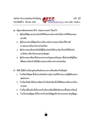 รหัสวิชา 75 ความถนัดทางวิชาชีพครู หนา
วันอาทิตยที่ 8 มีนาคม 2552 เวลา 13.00 - 16.00 น.
27
56. ปญหาหลักของคํากลาวที่วา “จายครบ จบแน” คืออะไร
1. ผูเรียนมีปญหาทางการเงินทําใหไมสามารถชําระคาเลาเรียน ทําใหตองลาออก
กลางคัน
2. ผูเรียนบางสวนมีปญหาในการเรียน แตสามารถจบการศึกษาไดหากมี
ความสามารถในการชําระคาเลาเรียน
3. ผูบริหารสถานศึกษาบังคับใหผูเรียนจายเงินใหครบ มิฉะนั้นจะไมใหสําเร็จ
การศึกษา แมจะเรียนครบตามหลักสูตร
4. ผูบริหารสถานศึกษาไมสามารถหาแหลงทุนมาสนับสนุน เพื่อชวยเหลือผูเรียน
ที่มีผลการเรียนดี แตไมมีความสามารถในการชําระคาเลาเรียน
57. ขอใด ไมใช โรงเรียนรูปแบบใหมของกระทรวงศึกษาธิการในปจจุบัน
1. โรงเรียนวิถีพุทธ ที่เนนการสงเสริมความรู ความเขาใจ และการปฏิบัติตามแนว
พุทธศาสนา
2. โรงเรียนในฝน ที่เนนการพัฒนาโรงเรียนในทองถิ่นใหมีศักยภาพดานการเรียน
การสอน
3. โรงเรียนเพื่อนเด็ก ที่เนนการสรางสิ่งแวดลอมที่เปนมิตรและเอื้อตอการเรียนรู
4. โรงเรียนพหุปญญา ที่เนนการสรางเสริมปญญาดานตางๆ ตามแนวพหุปญญา
 