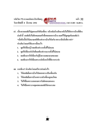 รหัสวิชา 75 ความถนัดทางวิชาชีพครู หนา
วันอาทิตยที่ 8 มีนาคม 2552 เวลา 13.00 - 16.00 น.
32
67. เนื่องจากสมชัยไปดูคอนเสริตกับเพื่อน แลวกลับบานดึกมากจึงไมไดทําการบานที่ตอง
สงเชานี้ สมชัยจึงไปดักพบสมศรีเพื่อขอลอกการบาน สมศรีไดพูดคุยกับสมชัยวา
“เมื่อคืนนี้ฉันไมสบายแตก็ตองทําการบานใหเสร็จ เพราะเปนสิ่งที่ควรทํา”
ทานคิดวาสมศรีตองการสื่ออะไร
1. พูดใหเพื่อนรูวาเธอตองทํางานทั้งที่ไมสบาย
2. พูดใหเพื่อนเห็นใจที่เธอตองทํารายงานทั้งที่ไมสบาย
3. เธอตองการใหเพื่อนรับรูถึงความพยายามของเธอ
4. เธอตองการใหเพื่อนตระหนักถึงหนาที่ที่ควรกระทํา
68. จากขอ 67 ทานคิดวาสมศรีควรทําอยางไร
1. ใหสมชัยยืมการบานไปลอกเพราะเปนเพื่อนกัน
2. ใหสมชัยยืมการบานเพราะกลัวเพื่อนถูกลงโทษ
3. ไมใหยืมเพราะสมชายควรรับผิดชอบตนเอง
4. ไมใหยืมเพราะเหตุผลของสมชัยไมเหมาะสม
 