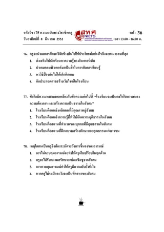 รหัสวิชา 75 ความถนัดทางวิชาชีพครู หนา
วันอาทิตยที่ 8 มีนาคม 2552 เวลา 13.00 - 16.00 น.
36
76. ครูจะนําผลการศึกษาวิจัยขางตนไปใชประโยชนอยางไรจึงจะเหมาะสมที่สุด
1. สงเสริมใหนักเรียนหาความรูทางอินเทอรเน็ต
2. นําเกมคอมพิวเตอรมาเปนสื่อในการจัดการเรียนรู
3. หาวิธีปองกันไมใหเด็กติดเกม
4. จัดประกวดการสรางเว็บไซตในโรงเรียน
77. ขอใดมีความหมายสอดคลองกับขอความตอไปนี้ “โรงเรียนจะเปนกลไกในการสนอง
ความตองการ และสรางความเปนธรรมในสังคม”
1. โรงเรียนคือแหลงผลิตคนที่มีคุณภาพสูสังคม
2. โรงเรียนคือแหลงความรูที่ทําใหเกิดความยุติธรรมในสังคม
3. โรงเรียนคือสถานที่ทํางานของบุคคลที่มีคุณธรรมในสังคม
4. โรงเรียนคือสถานที่ฝกอบรมสรางทักษะและคุณธรรมแกเยาวชน
78. เหตุใดคนเปนครูจึงตองระมัดระวังการขึ้นลงของอารมณ
1. การไมควบคุมอารมณจะทําใหครูเสียเปรียบในทุกดาน
2. ครูจะไดรับความศรัทธายกยองเชิดชูจากสังคม
3. การควบคุมอารมณทําใหครูมีความยับยั้งชั่งใจ
4. หากครูไมระมัดระวังจะเปนที่ครหาของสังคม
 