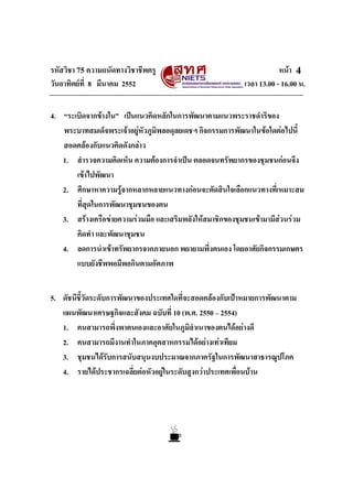 รหัสวิชา 75 ความถนัดทางวิชาชีพครู หนา
วันอาทิตยที่ 8 มีนาคม 2552 เวลา 13.00 - 16.00 น.
4
4. “ระเบิดจากขางใน” เปนแนวคิดหลักในการพัฒนาตามแนวพระราชดําริของ
พระบาทสมเด็จพระเจาอยูหัวภูมิพลอดุลยเดชฯ กิจกรรมการพัฒนาในขอใดตอไปนี้
สอดคลองกับแนวคิดดังกลาว
1. สํารวจความคิดเห็น ความตองการจําเปน ตลอดจนทรัพยากรของชุมชนกอนจึง
เขาไปพัฒนา
2. ศึกษาหาความรูจากหลากหลายแนวทางกอนจะตัดสินใจเลือกแนวทางที่เหมาะสม
ที่สุดในการพัฒนาชุมชนของตน
3. สรางเครือขายความรวมมือ และเสริมพลังใหสมาชิกของชุมชนเขามามีสวนรวม
คิดทํา และพัฒนาชุมชน
4. ลดการนําเขาทรัพยากรจากภายนอก พยายามพึ่งตนเอง โดยอาศัยกิจกรรมเกษตร
แบบยังชีพพอมีพอกินตามอัตภาพ
5. ดัชนีชี้วัดระดับการพัฒนาของประเทศใดที่จะสอดคลองกับเปาหมายการพัฒนาตาม
แผนพัฒนาเศรษฐกิจและสังคม ฉบับที่ 10 (พ.ศ. 2550 – 2554)
1. คนสามารถพึ่งพาตนเองและอาศัยในภูมิลําเนาของตนไดอยางดี
2. คนสามารถมีงานทําในภาคอุตสาหกรรมไดอยางเทาเทียม
3. ชุมชนไดรับการสนับสนุนงบประมาณจากภาครัฐในการพัฒนาสาธารณูปโภค
4. รายไดประชากรเฉลี่ยตอหัวอยูในระดับสูงกวาประเทศเพื่อนบาน
 