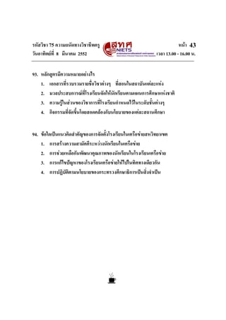 รหัสวิชา 75 ความถนัดทางวิชาชีพครู หนา
วันอาทิตยที่ 8 มีนาคม 2552 เวลา 13.00 - 16.00 น.
43
93. หลักสูตรมีความหมายอยางไร
1. เอกสารที่รวบรวมรายชื่อวิชาตางๆ ที่สอนในสถาบันแตละแหง
2. มวลประสบการณที่โรงเรียนจัดใหนักเรียนตามแผนการศึกษาแหงชาติ
3. ความรูในสวนของวิชาการที่โรงเรียนกําหนดไวในระดับชั้นตางๆ
4. กิจกรรมที่จัดขึ้นโดยสอดคลองกับนโยบายของแตละสถานศึกษา
94. ขอใดเปนแนวคิดสําคัญของการจัดตั้งโรงเรียนในเครือขายสหวิทยาเขต
1. การสรางความสามัคคีระหวางนักเรียนในเครือขาย
2. การชวยเหลือกันพัฒนาคุณภาพของนักเรียนในโรงเรียนเครือขาย
3. การแกไขปญหาของโรงเรียนเครือขายใหไปในทิศทางเดียวกัน
4. การปฏิบัติตามนโยบายของกระทรวงศึกษาธิการเปนสิ่งจําเปน
 