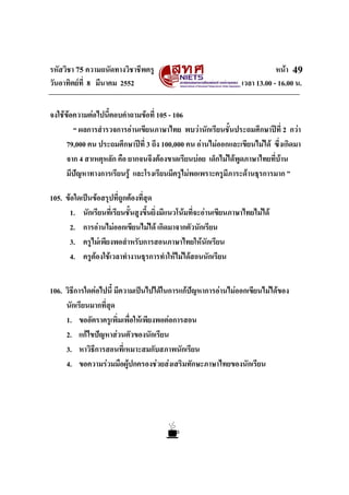 รหัสวิชา 75 ความถนัดทางวิชาชีพครู หนา
วันอาทิตยที่ 8 มีนาคม 2552 เวลา 13.00 - 16.00 น.
49
จงใชขอความตอไปนี้ตอบคําถามขอที่ 105 - 106
“ ผลการสํารวจการอานเขียนภาษาไทย พบวานักเรียนชั้นประถมศึกษาปที่ 2 กวา
79,000 คน ประถมศึกษาปที่ 3 ถึง 100,000 คน อานไมออกและเขียนไมได ซึ่งเกิดมา
จาก 4 สาเหตุหลัก คือ ยากจนจึงตองขาดเรียนบอย เด็กไมไดพูดภาษาไทยที่บาน
มีปญหาทางการเรียนรู และโรงเรียนมีครูไมพอเพราะครูมีภาระดานธุรการมาก ”
105. ขอใดเปนขอสรุปที่ถูกตองที่สุด
1. นักเรียนที่เรียนชั้นสูงขึ้นยิ่งมีแนวโนมที่จะอานเขียนภาษาไทยไมได
2. การอานไมออกเขียนไมได เกิดมาจากตัวนักเรียน
3. ครูไมเพียงพอสําหรับการสอนภาษาไทยใหนักเรียน
4. ครูตองใชเวลาทํางานธุรการทําใหไมไดสอนนักเรียน
106. วิธีการใดตอไปนี้ มีความเปนไปไดในการแกปญหาการอานไมออกเขียนไมไดของ
นักเรียนมากที่สุด
1. ขออัตราครูเพิ่มเพื่อใหเพียงพอตอการสอน
2. แกไขปญหาสวนตัวของนักเรียน
3. หาวิธีการสอนที่เหมาะสมกับสภาพนักเรียน
4. ขอความรวมมือผูปกครองชวยสงเสริมทักษะภาษาไทยของนักเรียน
 