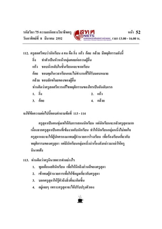 รหัสวิชา 75 ความถนัดทางวิชาชีพครู หนา
วันอาทิตยที่ 8 มีนาคม 2552 เวลา 13.00 - 16.00 น.
52
112. ครูสดศรีพบวานักเรียน 4 คน คือ กิ่ง แกว กอย กลวย มีพฤติกรรมดังนี้
กิ่ง ทําตัวเปนหัวหนากลุมคอยกอกวนผูอื่น
แกว ชอบนั่งหลับในชั้นเรียนและขาดเรียน
กอย ชอบคุยในเวลาเรียนและไมทํางานที่ไดรับมอบหมาย
กลวย ชอบลักขโมยของของผูอื่น
ทานคิดวาครูสดศรีควรแกไขพฤติกรรมของใครเปนอันดับแรก
1. กิ่ง 2. แกว
3. กอย 4. กลวย
จงใชขอความตอไปนี้ตอบคําถามขอที่ 113 - 114
ครูสุดาเปนคนทุมเทใหกับการสอนนักเรียน แตนักเรียนจะกลัวครูสุดามาก
เนื่องจากครูสุดาเปนคนที่เขมงวดกับนักเรียน ทําใหนักเรียนกลุมหนึ่งไมพอใจ
ครูสุดาและจะใหผูปกครองมาพบผูอํานวยการโรงเรียน เพื่อรองเรียนเกี่ยวกับ
พฤติกรรมของครูสุดา แตมีนักเรียนกลุมหนึ่งนําเรื่องดังกลาวมาเลาใหครู
นินาทฟง
113. ทานคิดวาครูนินาทควรทําอยางไร
1. พูดเตือนสตินักเรียน เพื่อใหนึกถึงสวนดีของครูสุดา
2. เขาพบผูอํานวยการเพื่อใหขอมูลเกี่ยวกับครูสุดา
3. บอกครูสุดาใหรูตัวถึงสิ่งที่จะเกิดขึ้น
4. อยูเฉยๆ เพราะครูสุดาจะไดปรับปรุงตัวเอง
 