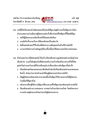 รหัสวิชา 75 ความถนัดทางวิชาชีพครู หนา
วันอาทิตยที่ 8 มีนาคม 2552 เวลา 13.00 - 16.00 น.
63
135. กรณีที่นักเรียนของทานติดเกมออนไลนจนมีปญหาพฤติกรรมหรือปญหาการเรียน
ทานจะขอความรวมมือจากผูปกครองอยางไรที่จะชวยแกไขปญหานี้ไดผลดีที่สุด
1. ขอใหผูปกครองกวดขันเรื่องคาใชจายของนักเรียน
2. กวดขันในเรื่องเวลาในการใชคอมพิวเตอรในแตละวัน
3. จัดตั้งคอมพิวเตอรไวในหองที่เปนสวนรวมซึ่งทุกคนในบานใชรวมกันได
4. หาเวลาทํากิจกรรมรวมกับลูกๆใหมากขึ้นเพื่อจะไดลดความสนใจการเลนเกมลง
136. ถาทานพบวาการที่เด็กชายจรัล ไมมาโรงเรียนเปนเพราะถูกเด็กชายประชาขมขู รังแก
เปนประจํา บางครั้งยังขูเอาเงินที่เด็กชายจรัล นํามาโรงเรียนดวย เพราะถาไมใหจะ
ถูกทํารายรางกาย ในกรณีนี้ทานเปนครูประจําชั้นจะจัดการกับปญหานี้อยางไร
1. เรียกเด็กชายจรัลมาสอบถามหาขอเท็จจริงกอนจึงเรียกเด็กชายประชามาสอบถาม
อีกครั้ง ถาพบวากระทําจริงจะสงใหครูผูปกครองดําเนินการตอไป
2. เชิญผูปกครองเด็กชายประชามาพบเพื่อแจงปญหาใหทราบและขอใหผูปกครอง
รวมมือแกปญหาดวย
3. แจงอาจารยใหญใหทราบปญหาเพื่อหาทางแกไขปญหาของเด็กชายประชาตอไป
4. เรียกเด็กชายประชา มาสอบถาม หากพบวาจริงจะจัดการลงโทษ โดยหักคะแนน
ความประพฤติและคาดโทษวาจะแจงผูปกครองทราบ
 
