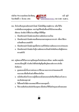 รหัสวิชา 75 ความถนัดทางวิชาชีพครู หนา
วันอาทิตยที่ 8 มีนาคม 2552 เวลา 13.00 - 16.00 น.
67
144. ถาทานเปนครูของเด็กชายปราโมทย ซึ่งมักมีปญหาพฤติกรรม แมจะไดรับ
การตักเตือนจากครูอยูเสมอ และลาสุดไดแกลงเพื่อนทําใหปากกาของเพื่อน
เสียหาย ทานคิดวาวิธีใดนาจะแกปญหาไดดีที่สุด
1. เรียกเด็กชายปราโมทยมาพบแจงความผิดกอนการลงโทษ
2. เรียกเด็กชายปราโมทยมาพบเพื่อสอบถามสาเหตุของการกระทํา เพื่อหาวิธีการ
ลงโทษที่เหมาะสมตอไป
3. เรียกเด็กชายปราโมทยมาคุยเพื่อทําความเขาใจกับความคิดและการกระทําของเขา
4. เรียกเด็กชายปราโมทยมารับรูความผิดและคาดโทษถาทําผิดอีกจะแจงผูปกครอง
ทราบตอไป
145. ครูจิตอนงคไดรับการบรรจุเปนครูคนใหมหลังจบการศึกษา เธอมีความมุงมั่น
อยากจะเปนครูที่ดี ทานคิดวาขอใดสําคัญที่สุดที่ครูจิตอนงคควรกระทําเปน
อันดับแรก
1. ดูแลตนเองทั้งเรื่องการแตงกาย การใชภาษา และการกระทําของตนเองให
เหมาะสม เพื่อเปนตัวอยางที่ดีของนักเรียน
2. หมั่นศึกษาคนควาหาความรูเพื่อเอามาสั่งสอนอบรมนักเรียนไดอยางกวางขวาง
และทันตอเหตุการณ
3. ใชสื่อเทคโนโลยีสารสนเทศมาใชในการสอนทุกครั้ง
4. ใหความเปนกันเองกับนักเรียนทุกคน เผื่อเด็กจะไดไมกลัวครูและกลาแสดงออก
 