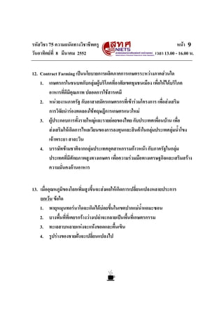 รหัสวิชา 75 ความถนัดทางวิชาชีพครู หนา
วันอาทิตยที่ 8 มีนาคม 2552 เวลา 13.00 - 16.00 น.
9
12. Contract Farming เปนนโยบายการผลิตภาคการเกษตรระหวางภาคสวนใด
1. เกษตรกรในชนบทกับกลุมผูบริโภคที่อาศัยเขตชุมชนเมือง เพื่อใหไดบริโภค
อาหารที่ดีมีคุณภาพ ปลอดการใชสารเคมี
2. หนวยงานภาครัฐ กับอาสาสมัครเกษตรกรที่เขารวมโครงการ เพื่อสงเสริม
การวิจัยนํารองทดลองใชทฤษฎีการเกษตรแนวใหม
3. ผูประกอบการทั้งรายใหญและรายยอยของไทย กับประเทศเพื่อนบาน เพื่อ
สงเสริมใหเกิดการไหลเวียนของการลงทุนและสินคาในกลุมประเทศลุมน้ําโขง
เจาพระยา สาละวิน
4. บรรษัทขามชาติจากกลุมประเทศอุตสาหกรรมกาวหนา กับภาครัฐในกลุม
ประเทศที่มีศักยภาพสูงทางเกษตร เพื่อความรวมมือทางเศรษฐกิจและเสริมสราง
ความมั่นคงดานอาหาร
13. เมื่ออุณหภูมิของโลกเพิ่มสูงขึ้นจะสงผลใหเกิดการเปลี่ยนแปลงหลายประการ
ยกเวน ขอใด
1. พายุหมุนทอรนาโดจะเกิดไดบอยขึ้นในเขตปากแมน้ําแอมะซอน
2. บางพื้นที่ที่เคยรกรางวางเปลาจะกลายเปนพื้นที่เกษตรกรรม
3. ทะเลสาบหลายแหงจะแหงขอดและตื้นเขิน
4. รูปรางของชายฝงจะเปลี่ยนแปลงไป
 