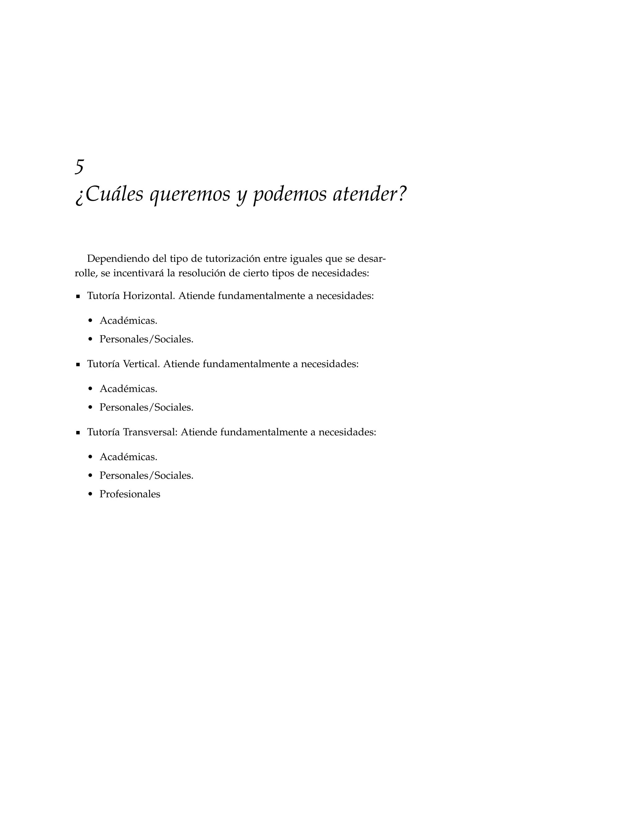 5
¿Cuáles queremos y podemos atender?

   Dependiendo del tipo de tutorización entre iguales que se desar-
rolle, se incentivará la resolución de cierto tipos de necesidades:

  Tutoría Horizontal. Atiende fundamentalmente a necesidades:

  • Académicas.
  • Personales/Sociales.

  Tutoría Vertical. Atiende fundamentalmente a necesidades:

  • Académicas.
  • Personales/Sociales.

  Tutoría Transversal: Atiende fundamentalmente a necesidades:

  • Académicas.
  • Personales/Sociales.
  • Profesionales
 