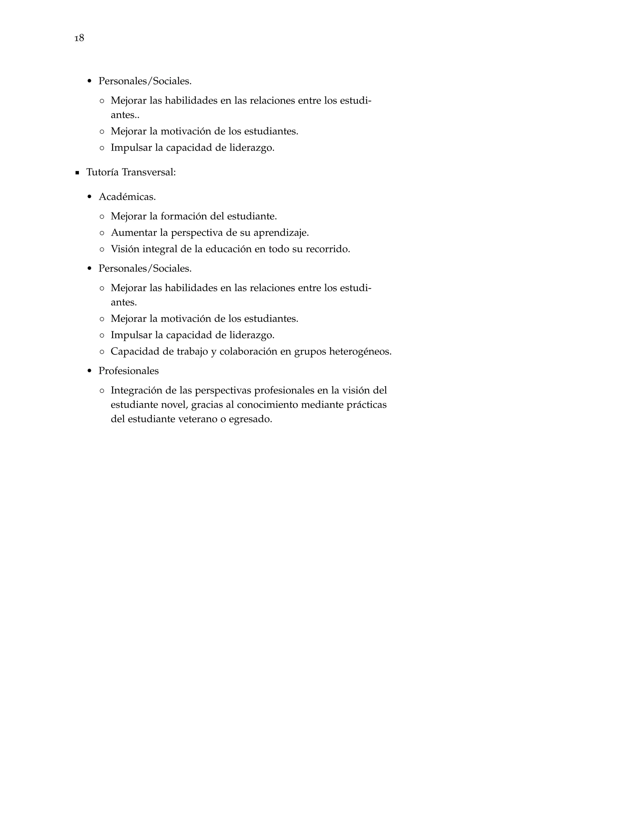 18



     • Personales/Sociales.
       ◦ Mejorar las habilidades en las relaciones entre los estudi-
         antes..
       ◦ Mejorar la motivación de los estudiantes.
       ◦ Impulsar la capacidad de liderazgo.

     Tutoría Transversal:

     • Académicas.
       ◦ Mejorar la formación del estudiante.
       ◦ Aumentar la perspectiva de su aprendizaje.
       ◦ Visión integral de la educación en todo su recorrido.
     • Personales/Sociales.
       ◦ Mejorar las habilidades en las relaciones entre los estudi-
         antes.
       ◦ Mejorar la motivación de los estudiantes.
       ◦ Impulsar la capacidad de liderazgo.
       ◦ Capacidad de trabajo y colaboración en grupos heterogéneos.
     • Profesionales
       ◦ Integración de las perspectivas profesionales en la visión del
         estudiante novel, gracias al conocimiento mediante prácticas
         del estudiante veterano o egresado.
 