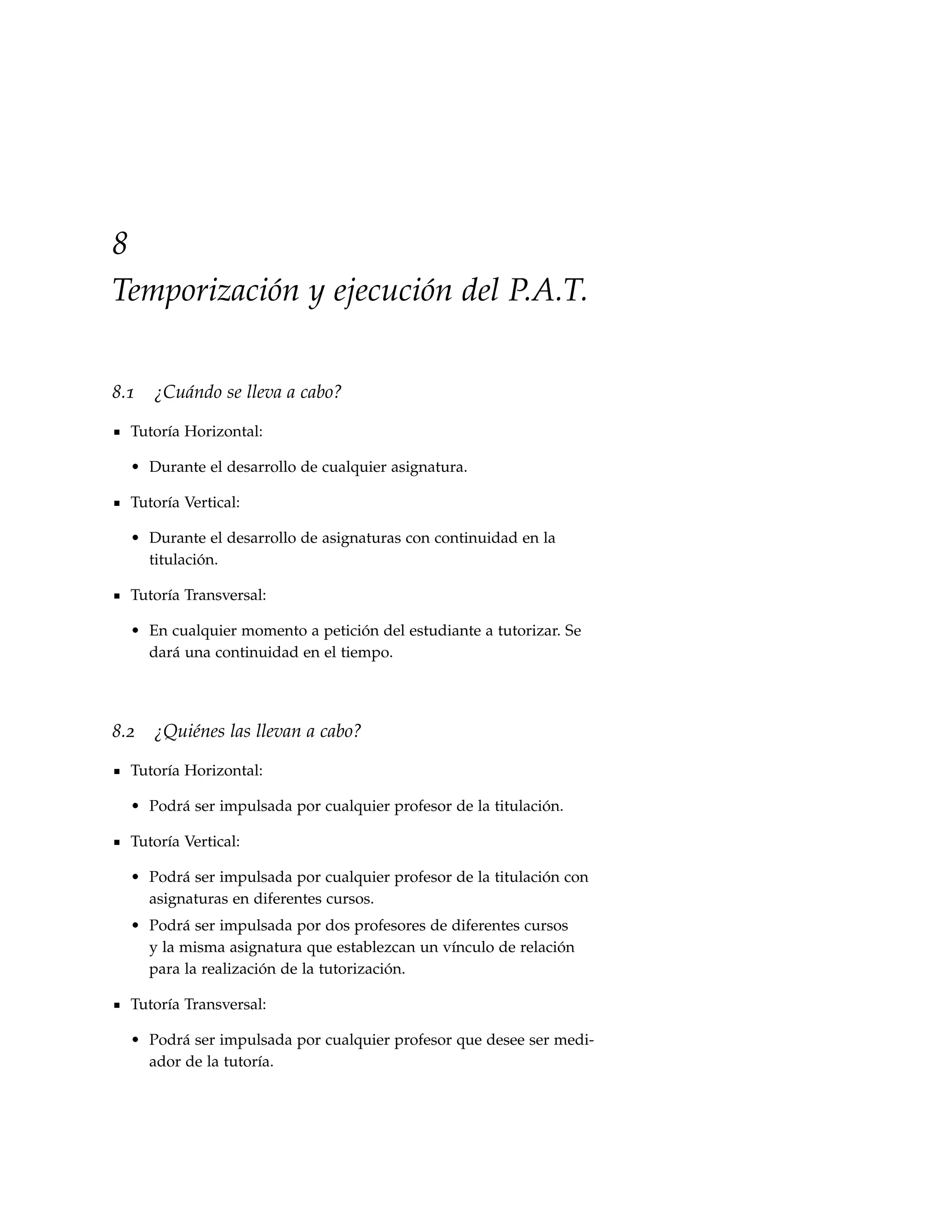 8
Temporización y ejecución del P.A.T.


8.1   ¿Cuándo se lleva a cabo?

  Tutoría Horizontal:

  • Durante el desarrollo de cualquier asignatura.

  Tutoría Vertical:

  • Durante el desarrollo de asignaturas con continuidad en la
    titulación.

  Tutoría Transversal:

  • En cualquier momento a petición del estudiante a tutorizar. Se
    dará una continuidad en el tiempo.




8.2   ¿Quiénes las llevan a cabo?

  Tutoría Horizontal:

  • Podrá ser impulsada por cualquier profesor de la titulación.

  Tutoría Vertical:

  • Podrá ser impulsada por cualquier profesor de la titulación con
    asignaturas en diferentes cursos.
  • Podrá ser impulsada por dos profesores de diferentes cursos
    y la misma asignatura que establezcan un vínculo de relación
    para la realización de la tutorización.

  Tutoría Transversal:

  • Podrá ser impulsada por cualquier profesor que desee ser medi-
    ador de la tutoría.
 