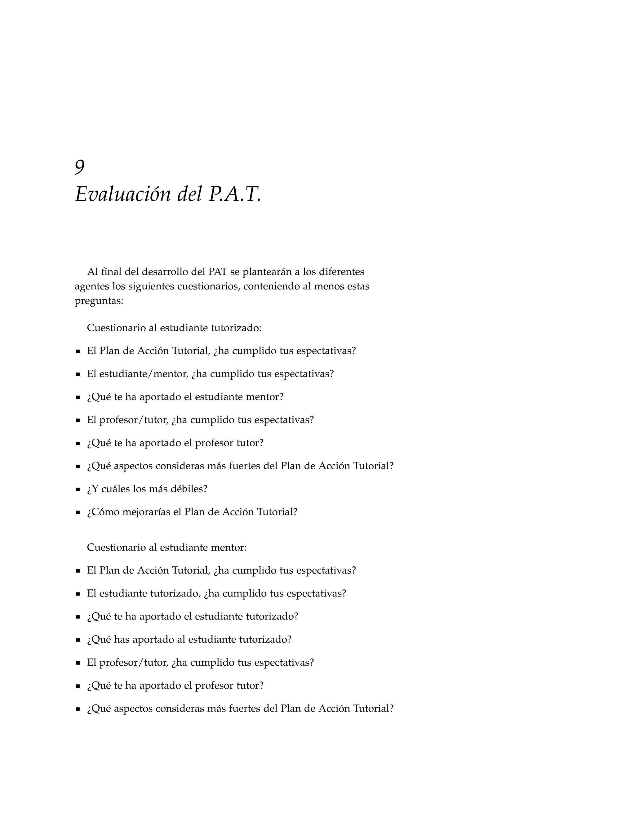 9
Evaluación del P.A.T.


  Al ﬁnal del desarrollo del PAT se plantearán a los diferentes
agentes los siguientes cuestionarios, conteniendo al menos estas
preguntas:

  Cuestionario al estudiante tutorizado:

  El Plan de Acción Tutorial, ¿ha cumplido tus espectativas?

  El estudiante/mentor, ¿ha cumplido tus espectativas?

  ¿Qué te ha aportado el estudiante mentor?

  El profesor/tutor, ¿ha cumplido tus espectativas?

  ¿Qué te ha aportado el profesor tutor?

  ¿Qué aspectos consideras más fuertes del Plan de Acción Tutorial?

  ¿Y cuáles los más débiles?

  ¿Cómo mejorarías el Plan de Acción Tutorial?


  Cuestionario al estudiante mentor:

  El Plan de Acción Tutorial, ¿ha cumplido tus espectativas?

  El estudiante tutorizado, ¿ha cumplido tus espectativas?

  ¿Qué te ha aportado el estudiante tutorizado?

  ¿Qué has aportado al estudiante tutorizado?

  El profesor/tutor, ¿ha cumplido tus espectativas?

  ¿Qué te ha aportado el profesor tutor?

  ¿Qué aspectos consideras más fuertes del Plan de Acción Tutorial?
 