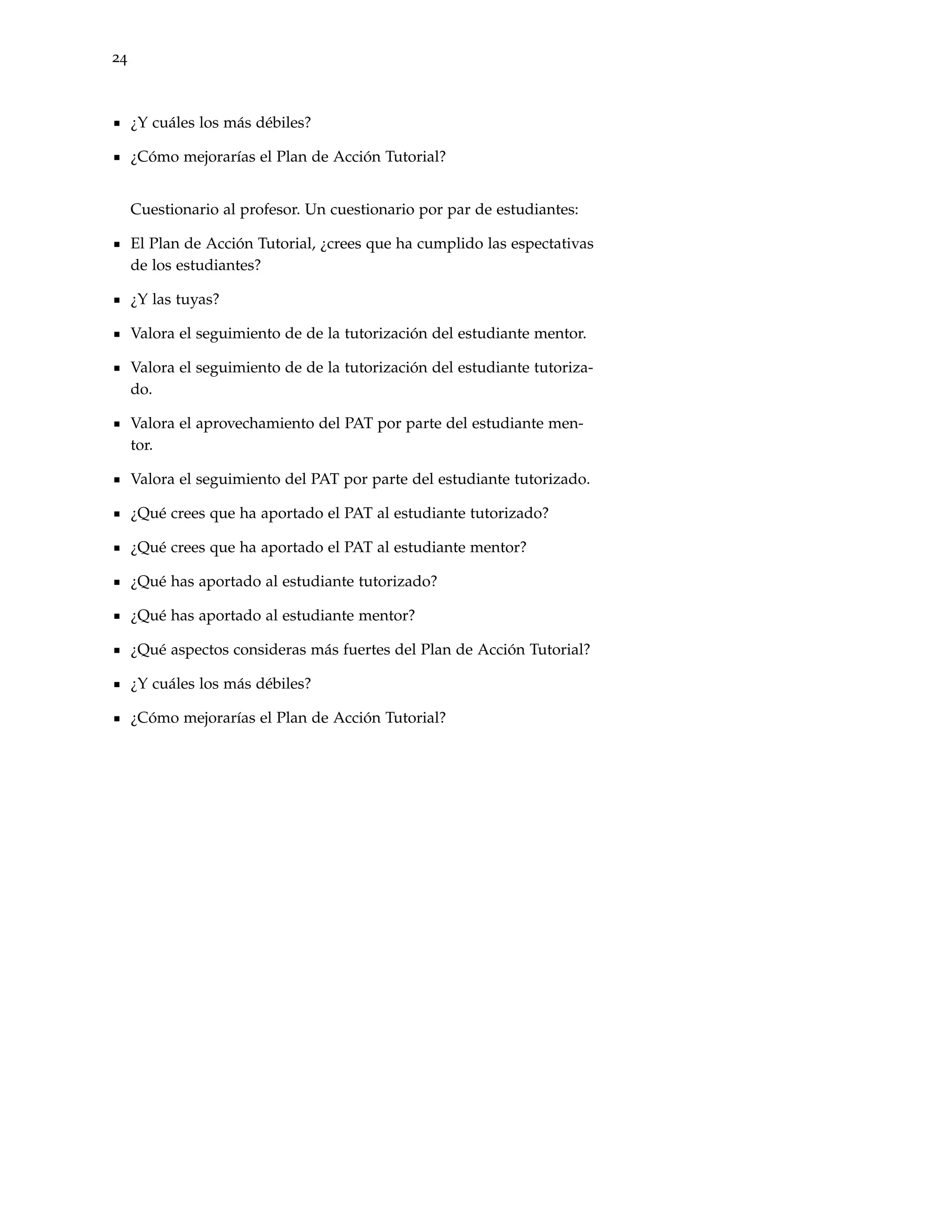 24



     ¿Y cuáles los más débiles?

     ¿Cómo mejorarías el Plan de Acción Tutorial?


     Cuestionario al profesor. Un cuestionario por par de estudiantes:

     El Plan de Acción Tutorial, ¿crees que ha cumplido las espectativas
     de los estudiantes?

     ¿Y las tuyas?

     Valora el seguimiento de de la tutorización del estudiante mentor.

     Valora el seguimiento de de la tutorización del estudiante tutoriza-
     do.

     Valora el aprovechamiento del PAT por parte del estudiante men-
     tor.

     Valora el seguimiento del PAT por parte del estudiante tutorizado.

     ¿Qué crees que ha aportado el PAT al estudiante tutorizado?

     ¿Qué crees que ha aportado el PAT al estudiante mentor?

     ¿Qué has aportado al estudiante tutorizado?

     ¿Qué has aportado al estudiante mentor?

     ¿Qué aspectos consideras más fuertes del Plan de Acción Tutorial?

     ¿Y cuáles los más débiles?

     ¿Cómo mejorarías el Plan de Acción Tutorial?
 
