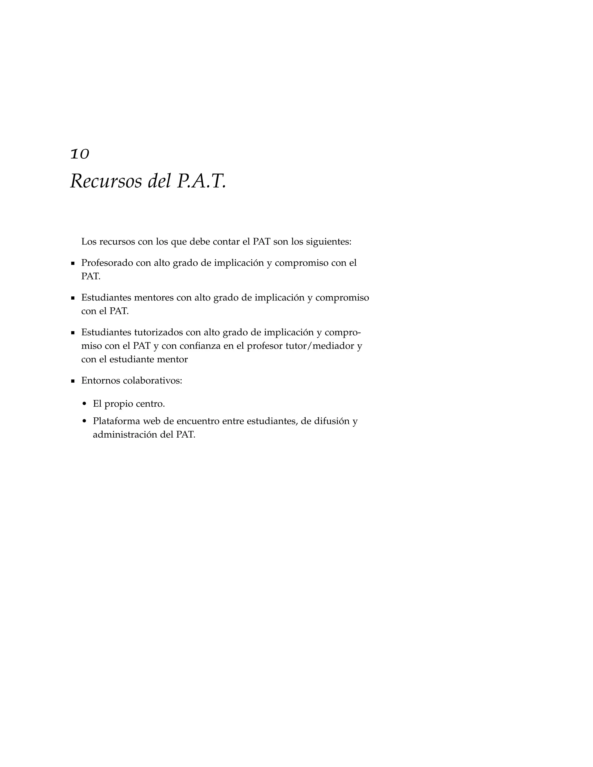 10
Recursos del P.A.T.

 Los recursos con los que debe contar el PAT son los siguientes:

 Profesorado con alto grado de implicación y compromiso con el
 PAT.

 Estudiantes mentores con alto grado de implicación y compromiso
 con el PAT.

 Estudiantes tutorizados con alto grado de implicación y compro-
 miso con el PAT y con conﬁanza en el profesor tutor/mediador y
 con el estudiante mentor

 Entornos colaborativos:

 • El propio centro.
 • Plataforma web de encuentro entre estudiantes, de difusión y
   administración del PAT.
 