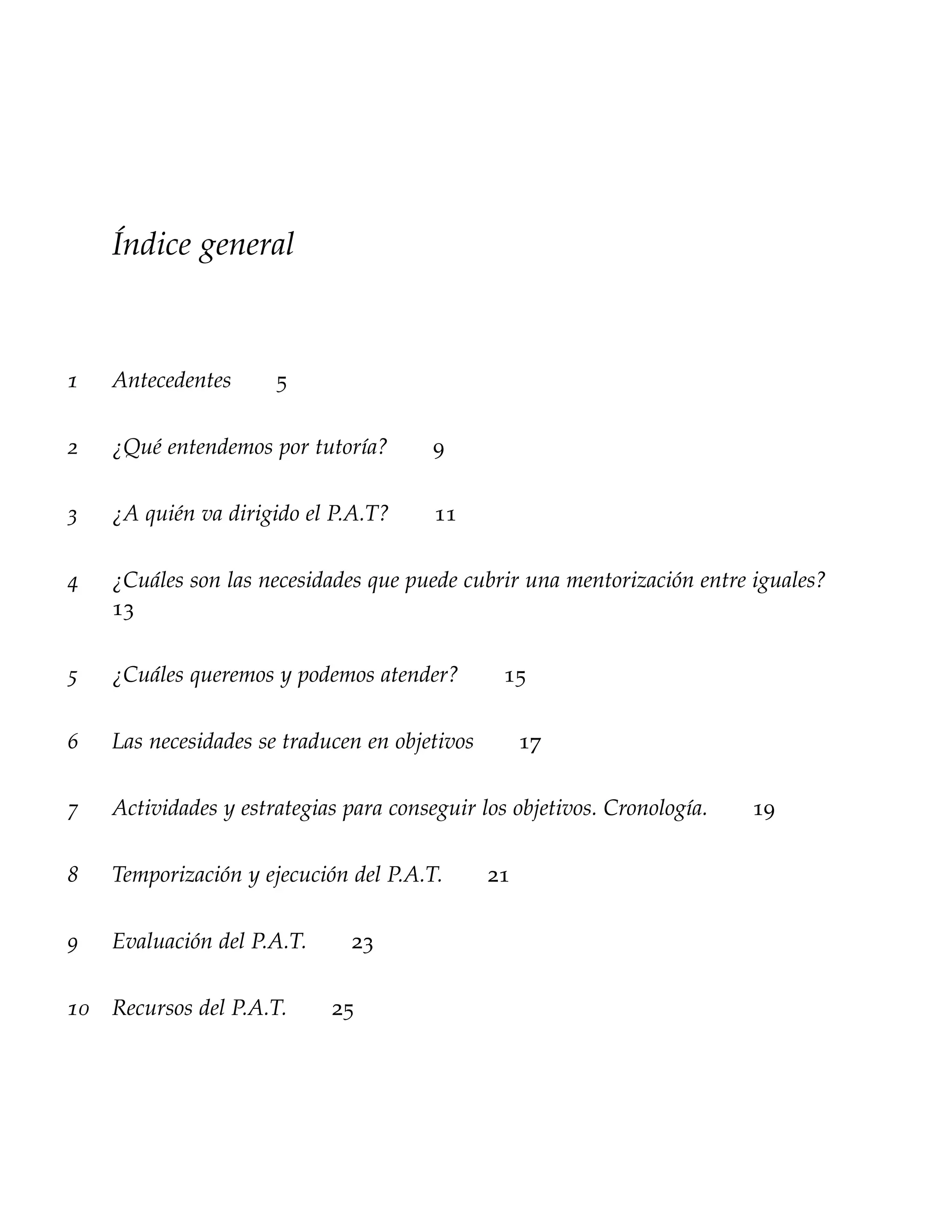 Índice general



1   Antecedentes      5

2   ¿Qué entendemos por tutoría?        9

3   ¿A quién va dirigido el P.A.T?      11

4   ¿Cuáles son las necesidades que puede cubrir una mentorización entre iguales?
    13

5   ¿Cuáles queremos y podemos atender?         15

6   Las necesidades se traducen en objetivos        17

7   Actividades y estrategias para conseguir los objetivos. Cronología.   19

8   Temporización y ejecución del P.A.T.       21

9   Evaluación del P.A.T.     23

10 Recursos del P.A.T.      25
 