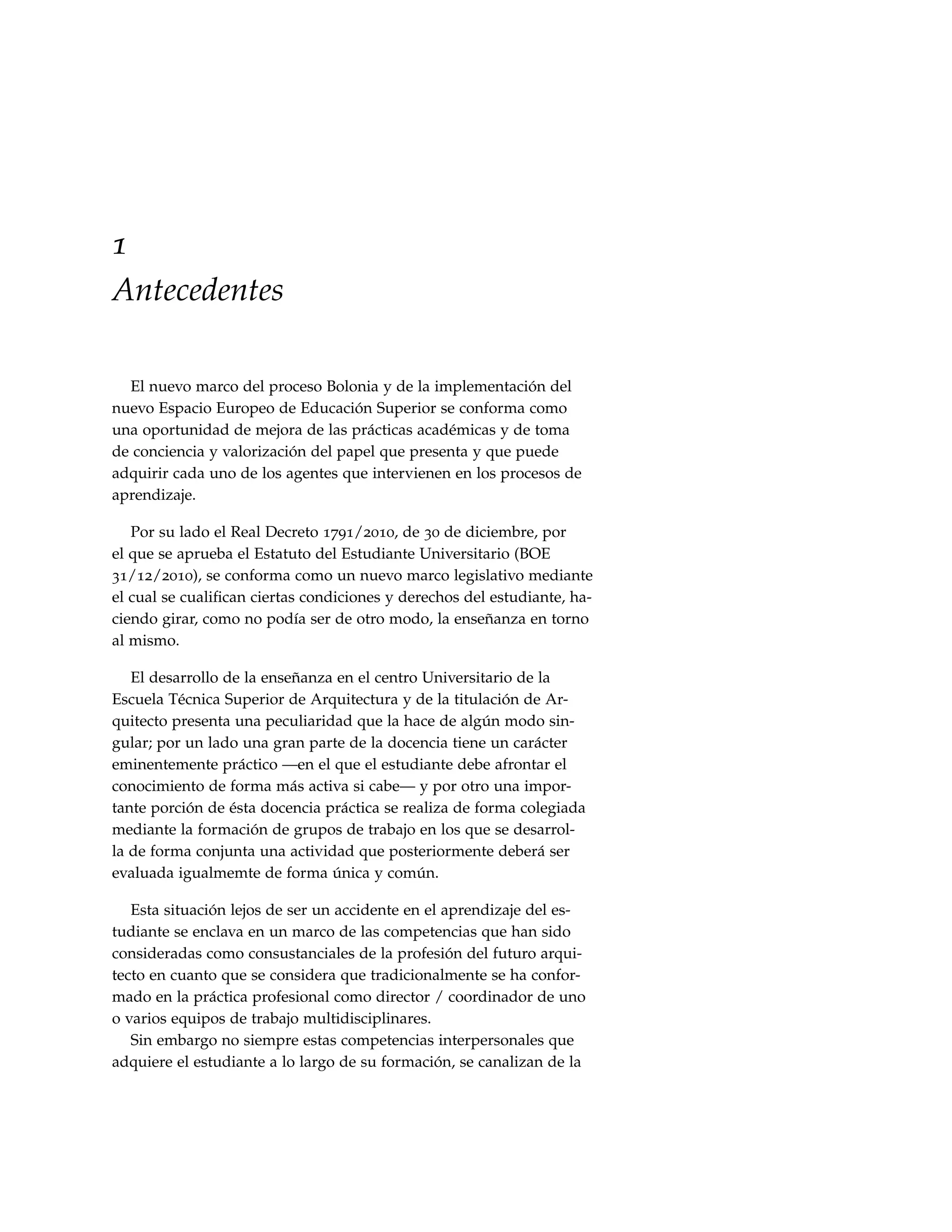 1
Antecedentes

  El nuevo marco del proceso Bolonia y de la implementación del
nuevo Espacio Europeo de Educación Superior se conforma como
una oportunidad de mejora de las prácticas académicas y de toma
de conciencia y valorización del papel que presenta y que puede
adquirir cada uno de los agentes que intervienen en los procesos de
aprendizaje.

   Por su lado el Real Decreto 1791/2010, de 30 de diciembre, por
el que se aprueba el Estatuto del Estudiante Universitario (BOE
31/12/2010), se conforma como un nuevo marco legislativo mediante
el cual se cualiﬁcan ciertas condiciones y derechos del estudiante, ha-
ciendo girar, como no podía ser de otro modo, la enseñanza en torno
al mismo.

   El desarrollo de la enseñanza en el centro Universitario de la
Escuela Técnica Superior de Arquitectura y de la titulación de Ar-
quitecto presenta una peculiaridad que la hace de algún modo sin-
gular; por un lado una gran parte de la docencia tiene un carácter
eminentemente práctico —en el que el estudiante debe afrontar el
conocimiento de forma más activa si cabe— y por otro una impor-
tante porción de ésta docencia práctica se realiza de forma colegiada
mediante la formación de grupos de trabajo en los que se desarrol-
la de forma conjunta una actividad que posteriormente deberá ser
evaluada igualmemte de forma única y común.

   Esta situación lejos de ser un accidente en el aprendizaje del es-
tudiante se enclava en un marco de las competencias que han sido
consideradas como consustanciales de la profesión del futuro arqui-
tecto en cuanto que se considera que tradicionalmente se ha confor-
mado en la práctica profesional como director / coordinador de uno
o varios equipos de trabajo multidisciplinares.
   Sin embargo no siempre estas competencias interpersonales que
adquiere el estudiante a lo largo de su formación, se canalizan de la
 