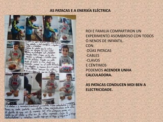 AS PATACAS E A ENERXÍA ELÉCTRICA
ROI E FAMILIA COMPARTIRON UN
EXPERIMENTO ASOMBROSO CON TODOS
O NENOS DE INFANTIL.
CON:
-DÚAS PATACAS
-CABLES
-CLAVOS
E CÉNTIMOS
PODEMOS ACENDER UNHA
CALCULADORA.
AS PATACAS CONDUCEN MOI BEN A
ELECTRICIDADE.
 