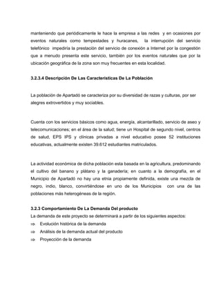 manteniendo que periódicamente le hace la empresa a las redes y en ocasiones por
eventos naturales como tempestades y huracanes, la interrupción del servicio
telefónico impediría la prestación del servicio de conexión a Internet por la congestión
que a menudo presenta este servicio, también por los eventos naturales que por la
ubicación geográfica de la zona son muy frecuentes en esta localidad.
3.2.3.4 Descripción De Las Características De La Población
La población de Apartadó se caracteriza por su diversidad de razas y culturas, por ser
alegres extrovertidos y muy sociables.
Cuenta con los servicios básicos como agua, energía, alcantarillado, servicio de aseo y
telecomunicaciones; en el área de la salud; tiene un Hospital de segundo nivel, centros
de salud, EPS IPS y clínicas privadas a nivel educativo posee 52 instituciones
educativas, actualmente existen 39.612 estudiantes matriculados.
La actividad económica de dicha población esta basada en la agricultura, predominando
el cultivo del banano y plátano y la ganadería; en cuanto a la demografía, en el
Municipio de Apartadó no hay una etnia propiamente definida, existe una mezcla de
negro, indio, blanco, convirtiéndose en uno de los Municipios con una de las
poblaciones más heterogéneas de la región.
3.2.3 Comportamiento De La Demanda Del producto
La demanda de este proyecto se determinará a partir de los siguientes aspectos:
 Evolución histórica de la demanda
 Análisis de la demanda actual del producto
 Proyección de la demanda
 