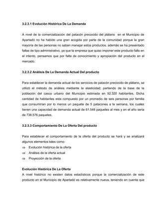 3.2.3.1 Evolución Histórica De La Demanda
A nivel de la comercialización del patacón precocido del plátano en el Municipio de
Apartadó no ha habido una gran acogida por parte de la comunidad porque la gran
mayoría de las personas no saben manejar estos productos, además se ha presentado
fallas de tipo administrativo, ya que la empresa que quiso imponer este producto fallo en
el intento, pensamos que por falta de conocimiento y apropiación del producto en el
mercado.
3.2.3.2 Análisis De La Demanda Actual Del producto
Para establecer la demanda actual de los servicios de patacón precocido de plátano, se
utilizó el método de análisis mediante la elasticidad; partiendo de la base de la
población del casco urbano del Municipio estimada en 92.320 habitantes. Dicha
cantidad de habitantes esta compuesto por un promedio de seis personas por familia
que consumirían por lo menos un paquete de 5 patacones a la semana, los cuales
tienen una capacidad de demanda actual de 61.548 paquetes al mes y en el año seria
de 738.576 paquetes.
3.2.3.3 Comportamiento De La Oferta Del producto
Para establecer el comportamiento de la oferta del producto se hará y se analizará
algunos elementos tales como:
 Evolución histórica de la oferta
 Análisis de la oferta actual
 Proyección de la oferta
Evolución Histórica De La Oferta
A nivel histórico no existen datos estadísticos porque la comercialización de este
producto en el Municipio de Apartadó es relativamente nueva, teniendo en cuenta que
 