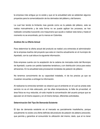 la empresa más antigua ya no existe y que en la actualidad solo se adelantan algunos
proyectos para la comercialización de los derivados del plátano y del banano.
La cual han tenido la limitante mas grande como es la pelada del plátano, este se
realiza manualmente y de esta forma no se puede agilizar los procesos, se han
realizado consultas buscando una maquinaria que ayude a realizar esta tarea y hasta el
momento no se encontrado, por lo menos en Colombia.
Análisis De La Oferta Actual
Para determinar la oferta actual del producto se realizó una entrevista al administrador
de la empresa dueños del proyecto que esta en marcha actualmente en el municipio de
Apartadó, con la cual obtuvo la siguiente información.
Esta empresa cuenta con la aceptación de la cadena de mercados éxito del Municipio
de Apartadó, cuanta con pedido bastantes tentativos y con distribución única para estos
almacenes. En la actualidad esta procesando toneladas de patacón de plátano
No tenemos conocimiento de su capacidad instalada, ni de los precios ya que se
muestran renuentes a entregar la información.
Al realizarse la entrevista también se observó que el ambiente en el cual se presta este
servicio no es el más adecuado, por las altas temperaturas, la falta de privacidad, el
área física es muy reducida, el ruido impide la concentración del usuario porque que se
ejecutan en el mismo espacio y en el mismo tiempo, diferentes actividades.
Determinación Del Tipo De Demanda Existente
El tipo de demanda existente en el mercado es parcialmente insatisfecha, porque
actualmente no existe una oferta definida del producto de patacón de plátano precocido,
que permita y garantice al consumidor la utilización del mismo; dado, que al no tener
 