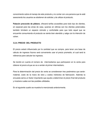 conocimiento sobre el manejo de este producto y no contar con una persona que le esté
asesorando los usuarios se abstienen de solicitar y de utilizar el producto.
Patacón precocido de plátano, ofrecerá tarifas accesibles para todo tipo de clientes,
en especial para las amas de casa, quienes en últimas son los clientes potenciales;
también brindará un espacio cómodo y confortable para que todo aquel que se
encuentre consumiendo el producto se sienta bien atendido y salga con la intención de
volver.
3.2.4. PRECIO DEL PRODUCTO
El precio estará influenciado por la cantidad que se compre, para tener una base de
cálculo de ingresos futuros será conveniente usar el precio promedio, el cual será la
referencia para calcular los ingresos.
Se tendrá en cuenta el número de intermediarios que participaran en la venta para
obtener el precio al que se va a vender al primer intermediario.
Para la determinación del precio de venta se consideraran tres parámetros que serán:
material, costo de la mano de obra y costos indirectos de fabricación. Además la
encuesta serna un factor importante que ayude a determinar el precio final del producto
y mostrara cuales son las posibles utilidades.
En el siguiente cuadro se muestra lo mencionado anteriormente.
 