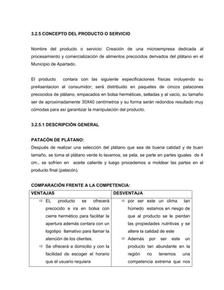 3.2.5 CONCEPTO DEL PRODUCTO O SERVICIO
Nombre del producto o servicio: Creación de una microempresa dedicada al
procesamiento y comercialización de alimentos precocidos derivados del plátano en el
Municipio de Apartado.
El producto contara con las siguiente especificaciones físicas incluyendo su
pre4sentacion al consumidor; será distribuido en paquetes de cincos patacones
precocidos de plátano, empacados en bolsa herméticas, selladas y al vacío, su tamaño
ser de aproximadamente 30X40 centímetros y su forma serán redondos resultado muy
cómodas para así garantizar la manipulación del producto.
3.2.5.1 DESCRIPCIÓN GENERAL
PATACÓN DE PLÁTANO:
Después de realizar una selección del plátano que sea de buena calidad y de buen
tamaño, se toma el plátano verde lo lavamos, se pela, se parte en partes iguales de 4
cm., se sofríen en aceite caliente y luego procedemos a moldear las partes en el
producto final (patacón).
COMPARACIÓN FRENTE A LA COMPETENCIA:
VENTAJAS DESVENTAJA
 EL producto se ofrecerá
precocido e ira en bolsa con
cierre hermético para facilitar la
apertura además contara con un
logotipo llamativo para llamar la
atención de los clientes.
 Se ofrecerá a domicilio y con la
facilidad de escoger el horario
que el usuario requiera
 por ser este un clima tan
húmedo estamos en riesgo de
que al producto se le pierdan
las propiedades nutritivas y se
altere la calidad de este
 Además por ser este un
producto tan abundante en la
región no tenemos una
competencia extrema que nos
 