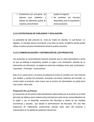  Contaremos con una gama de
sabores para satisfacer y
deleitar los diferentes gustos de
nuestros consumidores
quiebre el negocio.
 No contamos con recursos
disponibles para la exportación
de los productos.
3.2.5.2 ESTRATEGIAS DE PUBLICIDAD Y DIVULGACIÓN
La publicidad de este producto se hará por medio de volantes lo cual llevara un
logotipo, un mensaje alusivo al producto y los sitios de venta, el teléfono donde podrán
utilizar nuestros servicios directamente donde lo podrán encontrar.
3.2.5.3 COMERCIALIZACIÓN Y DISTRIBUCIÓN DE LOS PRODUCTOS
Los productos se comercializaran teniendo presente que en cada intermediario o punto
en que se detenga la trayectoria, existirá un pago o una transacción, además de un
intercambio de información, se elegirá el canal más ventajoso como será: productores -
mayoristas - minoristas - consumidores.
Este es un canal común y la fuerza se adquirirá al entrar en contacto con mas minorías
que exhiban y vendan los productos, buscando una buena cobertura del mercado, un
control sobre el producto; entre menor sea el número de intermediario se podrá tener
mas control sobre éste.
Proyección De Los Precios
La proyección de los precios está directamente determinada por el aumento en la tarifa
del costo de plátano como materia prima principal por parte de las comercializadora de
la región y por el desarrollo económico del Municipio a través de las medidas
económicas y sociales que adopte la administración del Municipio. Por otro lado
trataremos de implementar proporciones directas entre valor del producto y
mejoramiento en la calidad de prestación del servicio.
 