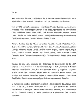 Dó: Río
Nace a raíz de la colonización provocada con la abertura de la carretera al mar y con la
persecución política de 1.948. Fundado en 1.907 por los recolectores de tagua.
Inicia en 1949 cuando fue desalojado e incendiado el Pueblo Quemao. Apartadó fue un
puesto de policía instalado por Turbo en el año 1.956, Apartadó no fue corregimiento.
Otros fundadores fueron: Víctor Vidal, Saúl, Nicanor Sepúlveda, Antonio Castaño,
Telma Cardales, El Señor Manero, Tomás Osorio y las familias antiguas habitantes de
Pueblo Quemao, Cuello, Rambay, Álvarez, Moreno, Areiza.
Primeras familias: Las del “Ronco Jaramillo”, Reinaldo, Ricardo Piedrahita, Carlos
Botero, Gabriel Obrien, Pompilo Rincón, Bernardo Caro, Germán, Marco Zapata, Lázaro
Ocampo, Alejandro Rodas, Carlos Castaño, Ramón Higuita, Manuel Vargas, Miguel
Flórez, Lorenzo Alcaraz, Rafael Lora, Tomás Osorio, Tulio Vásquez, Ernesto
Cartagena, Israel Quintero, Lastenia de Diego, Octavio Castrillón, Alberto Mejía, entre
otras.
Apartadó se erige como municipio por Ordenanza #7 de noviembre 30 de 1.967.
Empieza su vida municipal el 1º de enero 1968, hijo de Turbo, hermano de Necoclí,
Arboletes, San Pedro de Urabá, San Juan de Urabá, Carepa y Chigorodó. Su primer
alcalde fue don Delio Velásquez Peláez, después Julio Patiño. Primer párroco: Tulio
Montoya, sus primeros inspectores de policía fueron Claritza Sánchez, Julio Enrique
Ruiz Madrid. Sus primeras maestras fueron Petrona Barrios y Alicia Castaño.
El municipio de Apartadó se encuentra localizado al nor-occidente de Antioquia latitud
norte 7° 52´ 40´´, al oeste Greenwinch 76° 37´ 4´´. (Nor-occidente de Colombia,
Departamento de Antioquia, Golfo de Urabá “Esquina de América”). Con una extensión
de 600 kilómetros cuadrados. Tiene una distancia a Medellín de 344 kilómetros
cuadrados.
 