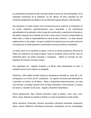 La característica principal de este municipio desde el punto de vista demográfico, es el
acelerado crecimiento de la población, en los últimos 30 años causados por las
corrientes emigratorias que llegaron de los diferentes lugares del país y del extranjero.
Hoy persevera un éxodo masivo como consecuencia de la violencia, la emigración se
ha venido realizando espontáneamente como respuestas a las expectativas
generalizadas de la población, ante el auge de la producción y exportación de banano y
del plátano después de la década de los 60 y ahora ante el anuncio irresponsable de
haber dado a Urabá la responsabilidad de zona de libre comercio, sin estar siquiera
reglamentada, lo que originó una gran cantidad de invasiones que hoy sufren todos los
municipios por no poder atender lo concerniente a servicios públicos y salubridad.
La mayor parte de la superficie es plana y sólo en el oriente presenta la Serranía de
Abibe con predominio de bosque espeso; hacia el occidente cuenca del Río León es
totalmente plano con partes boscosas y cenagosas. Bañan al municipio los ríos:
Apartadó, Río Grande, Churidó y Zungo.
Sus quebradas son Vijagual, Zunguito y la Moná; todos desembocan al León. A
excepción del río León ninguno es navegable.
Predomina clima cálido húmedo tropical su temperatura promedio es entre 28° y 33°
centígrados y un mínimo de 24° centígrados. Su régimen de lluvias esta distribuido en
4 períodos: el invierno va de Marzo – Mayo y Septiembre hasta Noviembre, con días
muy lluviosos y de larga duración otros de larga intensidad y corta duración. La época
de verano o “veranillo” es de Junio – Agosto y Diciembre hasta Marzo.
Sector agropecuario: Agro industria bananera, luego el plátano, maíz, yuca, coco,
ñame, cacao. Además se explota la madera y un poco la ganadería en baja escala.
Sector educativo: Preescolar, primaria, secundaria, educación intermedia, profesional:
(Sena, Cread, Politécnico Colombiano) Educación universitaria con las universidades
 