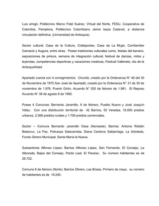 Luis amigó, Politécnico Marco Fidel Suárez, Virtual del Norte, FESU, Cooperativa de
Colombia, Pamplona, Politécnico Colombiano Jaime Isaza Cadavid, a distancia
vinculación definitiva. (Universidad de Antioquia).
Sector cultural: Casa de la Cultura, Coldeportes, Casa de La Mujer, Comfamiliar
Camacol y Augura, entre otras. Posee tradiciones culturales como, fiestas del banano,
exposiciones de pintura, semana de integración cultural, festival de danzas, mitos y
leyendas, competencias deportivas y vacaciones creativas, Festival Vallenato, día de la
Antioqueñidad
Apartadó cuenta con 4 corregimientos: Churidó, creado por la Ordenanza N° 49 del 30
de Noviembre de 1975 San José de Apartadó, creado por la Ordenanza N° 31 de 30 de
noviembre de 1.976. Puerto Girón, Acuerdo N° 020 de febrero de 1.981. El Reposo
Acuerdo N° 38 de agosto 8 de 1995.
Posee 4 Comunas: Bernardo Jaramillo, 8 de febrero, Pueblo Nuevo y José Joaquín
Vélez. Con una distribución territorial de 42 Barrios, 55 Veredas, 16.000 predios
urbanos, 2.566 predios rurales y 1.709 predios comerciales.
Sector – Comuna Bernardo Jaramillo Ossa (Noroeste): Barrios: Antonio Roldán
Betancur, La Paz, Policarpa Salavarrieta, Diana Cardona Saldarriaga, La Arboleda,
Fondo Obrero Municipal, Santa María la Nueva.
Subsectores Alfonso López: Barrios Alfonso López, San Fernando, El Consejo, La
Alborada, Bajos del Consejo, Pardo Leal, El Paraíso. Su número habitantes es de
26.722.
Comuna 8 de febrero (Norte): Barrios Obrero, Las Brisas, Primero de mayo, su número
de habitantes es de 19.240.
 