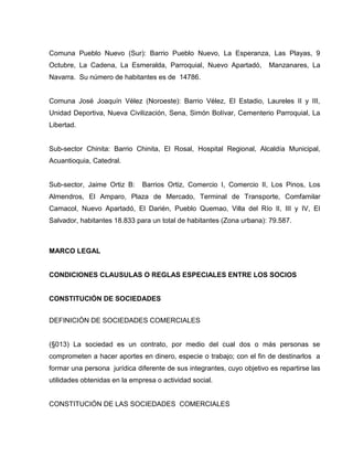 Comuna Pueblo Nuevo (Sur): Barrio Pueblo Nuevo, La Esperanza, Las Playas, 9
Octubre, La Cadena, La Esmeralda, Parroquial, Nuevo Apartadó, Manzanares, La
Navarra. Su número de habitantes es de 14786.
Comuna José Joaquín Vélez (Noroeste): Barrio Vélez, El Estadio, Laureles II y III,
Unidad Deportiva, Nueva Civilización, Sena, Simón Bolívar, Cementerio Parroquial, La
Libertad.
Sub-sector Chinita: Barrio Chinita, El Rosal, Hospital Regional, Alcaldía Municipal,
Acuantioquia, Catedral.
Sub-sector, Jaime Ortiz B: Barrios Ortiz, Comercio I, Comercio II, Los Pinos, Los
Almendros, El Amparo, Plaza de Mercado, Terminal de Transporte, Comfamilar
Camacol, Nuevo Apartadó, El Darién, Pueblo Quemao, Villa del Río II, III y IV, El
Salvador, habitantes 18.833 para un total de habitantes (Zona urbana): 79.587.
MARCO LEGAL
CONDICIONES CLAUSULAS O REGLAS ESPECIALES ENTRE LOS SOCIOS
CONSTITUCIÓN DE SOCIEDADES
DEFINICIÓN DE SOCIEDADES COMERCIALES
(§013) La sociedad es un contrato, por medio del cual dos o más personas se
comprometen a hacer aportes en dinero, especie o trabajo; con el fin de destinarlos a
formar una persona jurídica diferente de sus integrantes, cuyo objetivo es repartirse las
utilidades obtenidas en la empresa o actividad social.
CONSTITUCIÓN DE LAS SOCIEDADES COMERCIALES
 