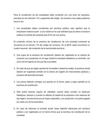 Para la constitución de las sociedades debe cumplirse con una serie de requisitos,
previstos en los artículos 110 y siguientes del código de comercio, los cuales podemos
resumir así:
1. Las sociedades deben constituirse por escritura pública, esto significa que el
empresario deberá acudir a una notaría en la cual solicitará que se eleve a escritura
pública el contrato de sociedad que firmó con sus socios.
El contenido mínimo de la escritura de constitución de una sociedad comercial se
encuentra en el artículo 110 del código de comercio. En el §016 usted encontrará un
cuadro resumen del contenido de la mencionada escritura.
2. Una copia de la escritura de constitución deberá ser registrada en la cámara de
comercio con jurisdicción en el lugar donde la sociedad establezca su domicilio, así
como de los lugares en los que fije sucursales.
3. En caso de que se hagan aportes de inmuebles o derechos reales, la escritura social
deberá ser registrada también en la oficina de registro de instrumentos públicos y
privados del domicilio principal.
4. Los socios deberán entregar sus aportes en la forma, plazo y lugar pactado en la
escritura de constitución.
5. Sólo podrá hacerse reparto de utilidades cuando éstas consten en balances
fidedignos, siempre y cuando no afecten el capital de la empresa ni las reservas de
tipo legal o convencional que se hayan estipulado, y en proporción a la parte pagada
por cada uno de los asociados.
6. En caso de reformas al contrato social, éstas deberán efectuarse por escritura
pública y ser registradas en la misma forma que la escritura de constitución de la
sociedad.
 