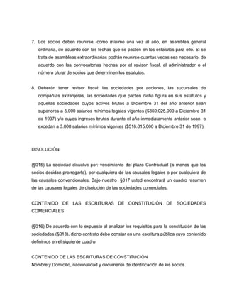 7. Los socios deben reunirse, como mínimo una vez al año, en asamblea general
ordinaria, de acuerdo con las fechas que se pacten en los estatutos para ello. Si se
trata de asambleas extraordinarias podrán reunirse cuantas veces sea necesario, de
acuerdo con las convocatorias hechas por el revisor fiscal, el administrador o el
número plural de socios que determinen los estatutos.
8. Deberán tener revisor fiscal: las sociedades por acciones, las sucursales de
compañías extranjeras, las sociedades que pacten dicha figura en sus estatutos y
aquellas sociedades cuyos activos brutos a Diciembre 31 del año anterior sean
superiores a 5.000 salarios mínimos legales vigentes ($860.025.000 a Diciembre 31
de 1997) y/o cuyos ingresos brutos durante el año inmediatamente anterior sean o
excedan a 3.000 salarios mínimos vigentes ($516.015.000 a Diciembre 31 de 1997).
DISOLUCIÓN
(§015) La sociedad disuelve por: vencimiento del plazo Contractual (a menos que los
socios decidan prorrogarlo), por cualquiera de las causales legales o por cualquiera de
las causales convencionales. Bajo nuestro §017 usted encontrará un cuadro resumen
de las causales legales de disolución de las sociedades comerciales.
CONTENIDO DE LAS ESCRITURAS DE CONSTITUCIÓN DE SOCIEDADES
COMERCIALES
(§016) De acuerdo con lo expuesto al analizar los requisitos para la constitución de las
sociedades (§013), dicho contrato debe constar en una escritura pública cuyo contenido
definimos en el siguiente cuadro:
CONTENIDO DE LAS ESCRITURAS DE CONSTITUCIÓN
Nombre y Domicilio, nacionalidad y documento de identificación de los socios.
 