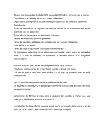 Clase o tipo de sociedad (limitada §026, comandita §020 etc), y el nombre de la misma.
Domicilio de la sociedad y de sus sucursales, si las tiene.
Objeto social, descripción de las actividades principales que se pretendan desarrollar.
Capital social.
Forma de administrar los negocios sociales (facultades de los administradores, de la
asamblea y de los asociados.
Época y forma de convocar las asambleas ordinarias.
Fechas de inventarios, balances generales.
Forma de reparto de utilidades, con indicación de las reservas necesarias.
Duración de la sociedad.
Forma de hacer la liquidación y causales de la misma (§017)
Es aconsejable determinar si las diferencias que puedan ocurrir entre los asociados
entre sí o con la sociedad se someterán a decisión arbitral o a amigables
componedores.
Nombre, domicilio y facultades de los representantes de la sociedad.
Facultades y obligaciones del revisor fiscal, cuando se prevé este cargo.
Los demás pactos que sean compatibles con el tipo de sociedad que se esté
constituyendo.
(§017) Causales de disolución de las sociedades comerciales
De acuerdo con el artículo 218 del código de comercio son causales de disolución de la
sociedad comercial.
Vencimiento del término previsto para la duración del contrato, a menos que sea
prorrogado válidamente antes de su expiración.
Imposibilidad de desarrollar la empresa social, por la terminación de la misma o por la
extinción de la cosa o cosas cuya explotación constituye su objeto.
 