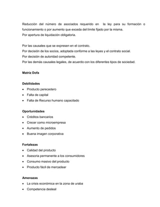 Reducción del número de asociados requerido en la ley para su formación o
funcionamiento o por aumento que exceda del límite fijado por la misma.
Por apertura de liquidación obligatoria.
Por las causales que se expresen en el contrato.
Por decisión de los socios, adoptada conforme a las leyes y el contrato social.
Por decisión de autoridad competente.
Por las demás causales legales, de acuerdo con los diferentes tipos de sociedad.
Matriz Dofa
Debilidades
 Producto perecedero
 Falta de capital
 Falta de Recurso humano capacitado
Oportunidades
 Créditos bancarios
 Crecer como microempresa
 Aumento de pedidos
 Buena imagen corporativa
Fortalezas
 Calidad del producto
 Asesoria permanente a los consumidores
 Consumo masivo del producto
 Producto fácil de mercadear
Amenazas
 La crisis económica en la zona de uraba
 Competencia desleal
 