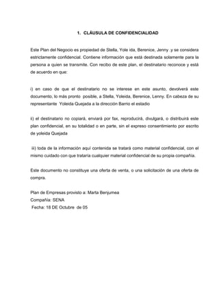 1. CLÁUSULA DE CONFIDENCIALIDAD
Este Plan del Negocio es propiedad de Stella, Yole ida, Berenice, Jenny .y se considera
estrictamente confidencial. Contiene información que está destinada solamente para la
persona a quien se transmite. Con recibo de este plan, el destinatario reconoce y está
de acuerdo en que:
i) en caso de que el destinatario no se interese en este asunto, devolverá este
documento, lo más pronto posible, a Stella, Yoleida, Berenice, Lenny. En cabeza de su
representante Yoleida Quejada a la dirección Barrio el estadio
ii) el destinatario no copiará, enviará por fax, reproducirá, divulgará, o distribuirá este
plan confidencial, en su totalidad o en parte, sin el expreso consentimiento por escrito
de yoleida Quejada
iii) toda de la información aquí contenida se tratará como material confidencial, con el
mismo cuidado con que trataría cualquier material confidencial de su propia compañía.
Este documento no constituye una oferta de venta, o una solicitación de una oferta de
compra.
Plan de Empresas provisto a: Marta Benjumea
Compañía: SENA
Fecha: 18 DE Octubre de 05
 