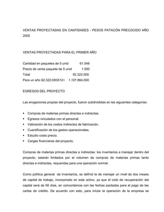 VENTAS PROYECTADAS EN CANTIDADES - PESOS PATACÓN PRECOCIDO AÑO
2005
VENTAS PROYECTADAS PARA EL PRIMER AÑO
Cantidad en paquetes de 5 unid 61.548
Precio de venta paquete de 5 unid 1.500
Total 92.322.000
Para un año 92.322.000X12= 1.107.864.000
EGRESOS DEL PROYECTO
Las erogaciones propias del proyecto, fueron subdivididas en las siguientes categorías:
 Compras de materias primas directas e indirectas.
 Egresos vinculados con el personal.
 Valoración de los costos indirectos de fabricación.
 Cuantificación de los gastos operacionales.
 Estudio costo precio.
 Cargas financieras del proyecto.
Compras de materias primas directas e indirectas: los inventarios a manejar dentro del
proyecto, estarán limitados por el volumen de compras de materias primas tanto
directas e indirectas, requeridas para una operación normal.
Como política general de inventarios, se definió la de manejar un nivel de dos meses
de capital de trabajo, incorporado en este activo, ya que el ciclo de recuperación del
capital será de 60 días, en concordancia con las fechas pactadas para el pago de las
cartas de crédito. De acuerdo con esto, para iniciar la operación de la empresa se
 