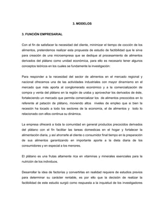 3. MODELOS
3. FUNCIÓN EMPRESARIAL
Con el fin de satisfacer la necesidad del cliente, minimizar el tiempo de cocción de los
alimentos, pretendemos realizar esta propuesta de estudio de factibilidad que le sirva
para creación de una microempresa que se dedique al procesamiento de alimentos
derivados del plátano como unidad económica, para ello es necesario tener algunos
conceptos teóricos en los cuales se fundamente la investigación:
Para responder a la necesidad del sector de alimentos en el mercado regional y
nacional ofrecemos una de las actividades industriales con mayor dinamismo en el
mercado que más aporta al conglomerado económico y a la comercialización de
compra y venta del plátano en la región de uraba y aprovechar los derivados de éste,
fortaleciendo un mercado que permita comercializar los de alimentos precocidos en lo
referente al patacón de plátano, moviendo altos niveles de empleo que si bien la
recesión ha tocado a todo los sectores de la economía, el de alimentos y todo lo
relacionado con ellos continua su dinámica.
La empresa ofrecerá a toda la comunidad en general productos precocidos derivados
del plátano con el fin facilitar las tareas domesticas en el hogar y fortalecer la
alimentación diaria, y así ahorrarle al cliente o consumidor final tiempo en la preparación
de sus alimentos garantizando en importante aporte a la dieta diaria de los
consumidores y en especial a los menores.
El plátano es una frutas altamente rica en vitaminas y minerales esenciales para la
nutrición de los individuos.
Desarrollar la idea de factorías y convertirlas en realidad requiere de estudios previos
para determinar su carácter rentable, es por ello que la decisión de realizar la
factibilidad de este estudio surgió como respuesta a la inquietud de los investigadores
 