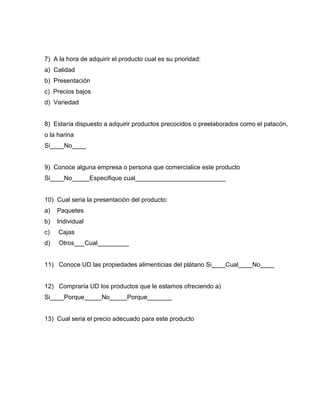 7) A la hora de adquirir el producto cual es su prioridad:
a) Calidad
b) Presentación
c) Precios bajos
d) Variedad
8) Estaría dispuesto a adquirir productos precocidos o preelaborados como el patacón,
o la harina
Si____No____
9) Conoce alguna empresa o persona que comercialice este producto
Si____No_____Especifique cual__________________________
10) Cual seria la presentación del producto:
a) Paquetes
b) Individual
c) Cajas
d) Otros___Cual_________
11) Conoce UD las propiedades alimenticias del plátano Si____Cual____No____
12) Compraría UD los productos que le estamos ofreciendo a)
Si____Porque_____No_____Porque_______
13) Cual seria el precio adecuado para este producto
 