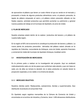de aprovechar el plátano que tienen un costo inferior al que se vende en el mercado y
procesarlo a través de algunos productos alimenticios como: el patacón precocido, la
tajada de plátano empacado al vacío y el plátano entero precocido utilizado en los
frijoles caseros, actividad productiva que permitirá aumentar su patrimonio y generar
nuevos puestos de trabajo en el municipio de Apartadó y la zona de Urabá.
2. PLAN DE MERCADO
Nuestra empresa estará dentro de la cadena `productiva del banano y el plátano de
nuestra bella región.
En la región el 60% de la economía lo constituye la producción de banano y plátano. La
nueva planta de productos precocidos derivados del plátano estará ubicada en la
república de Colombia, noroccidente de Antioquia, zona de Urabá, epicentro financiero
y comercial de Urabá del municipio de Apartado Antioquia, localidad centro
3.1 INVESTIGACIÓN DE MERCADOS:
Es la primera parte a realizar en la investigación del proyecto. Aquí se analizará
meticulosamente cada uno de los pasos que conforman este estudio y que con base en
cada uno de ellos se tomara la decisión de si estos productos en estudio tienen la
proyección esperada y si es viable o no el tema de estudio.
3.1.1 MERCADO OBJETIVO:
Nuestros clientes serán: Restaurantes, autoservicios, tiendas y supermercados. Que
distribuirán el producto al consumidor final.
En Apartado según registros mercantiles de la Cámara de Comercio de Urabá y
encontrados en el archivo de Industria y Comercio, tiene 1.456 almacenes distribuidores
 