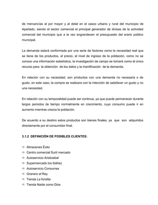 de mercancías al por mayor y al detal en el casco urbano y rural del municipio de
Apartado, siendo el sector comercial el principal generador de divisas de la actividad
comercial del municipio que a la vez engrandecen el presupuesto del erario público
municipal.
La demanda estará conformada por una serie de factores como la necesidad real que
se tiene de los productos, el precio, el nivel de ingreso de la población, como no se
conoce una información estadística, la investigación de campo se tomará como el único
recurso para la obtención de los datos y la mantificación de la demanda.
En relación con su necesidad, son productos con una demanda no necesaria o de
gusto, en este caso, la compra se realizara con la intención de satisfacer un gusto y no
una necesidad.
En relación con su temporalidad puede ser continua, ya que puede permanecer durante
largos periodos de tiempo normalmente en crecimiento, cuyo consumo puede ir en
aumento mientras crezca la población.
De acuerdo a su destino estos productos son bienes finales, ya que son adquiridos
directamente por el consumidor final.
3.1.2 DEFINICIÓN DE POSIBLES CLIENTES:
 Almacenes Éxito
 Centro comercial Surtí mercado
 Autoservicio Aristizabal
 Supermercado los Ibáñez
 Autoservicio Consumax
 Granero el Rey
 Tienda La fondita
 Tienda Nadie como Dios
 